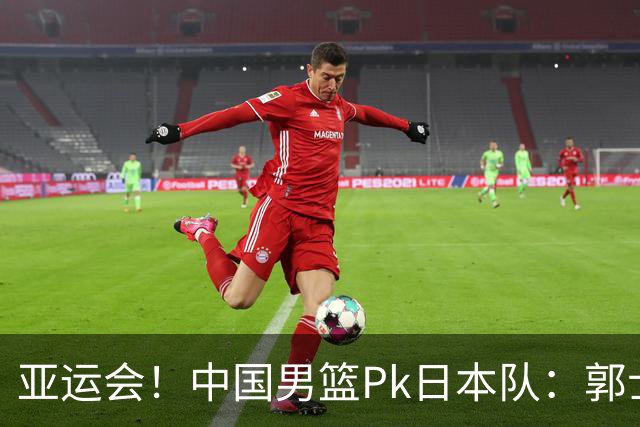 亚运会！中国男篮Pk日本队：郭士强做好4点 可以赢球